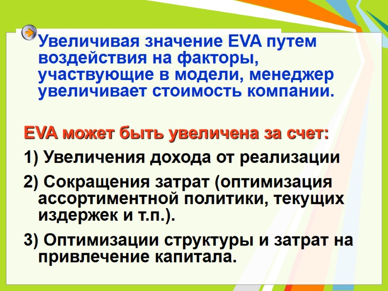 Увеличивая значение EVA путем воздействия на факторы, участвующие в модели, менеджер увеличивает стоимость компании. Увеличивая значение EVA путем воздействия на факторы, участвующие в модели, менеджер увеличивает стоимость компании.